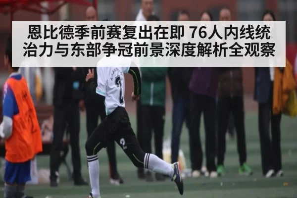 恩比德季前赛复出在即 76人内线统治力与东部争冠前景深度解析全观察