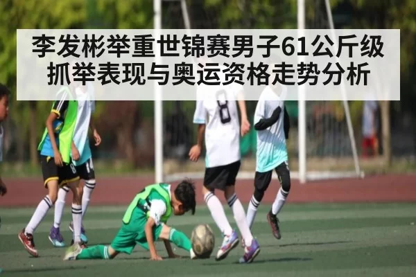 李发彬举重世锦赛男子61公斤级抓举表现与奥运资格走势分析